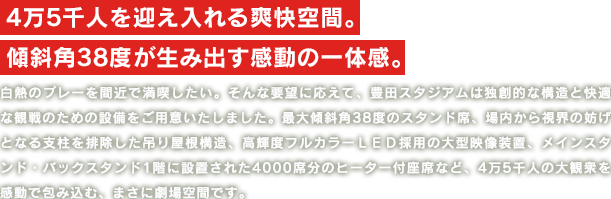 4万5千人を迎え入れる爽快空間。
                    傾斜角38度が生み出す感動の一体感。
                    白熱のプレーを間近で満喫したい。そんな要望に応えて、豊田スタジアムは独創的な構造と快適な観戦のための設備をご用意いたしました。最大傾斜角38度のスタンド席、場内から視界の妨げとなる支柱を排除した吊り屋根構造、高輝度フルカラーＬＥＤ採用の大型映像装置、メインスタンド・バックスタンド1階に設置された4000席分のヒーター付座席など、4万5千人の大観衆を感動で包み込む、まさに劇場空間です。